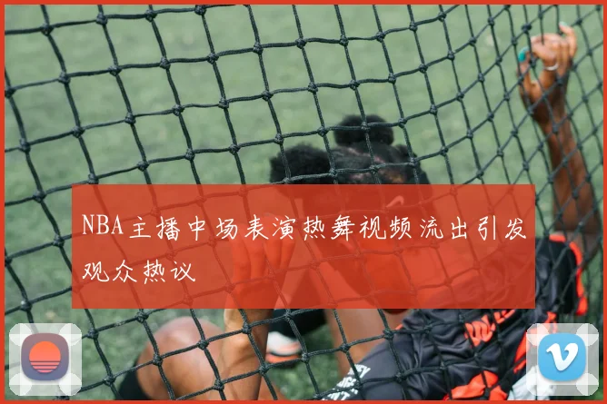 NBA主播中场表演热舞视频流出引发观众热议