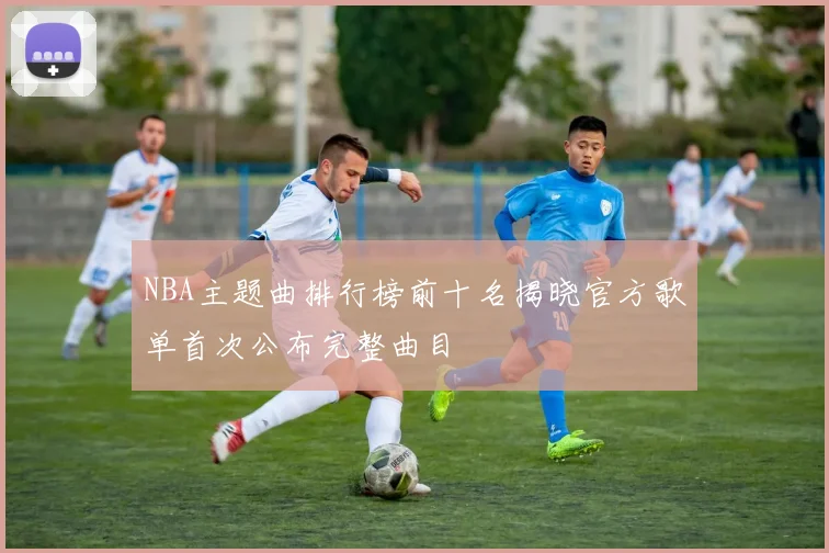 NBA主题曲排行榜前十名揭晓官方歌单首次公布完整曲目