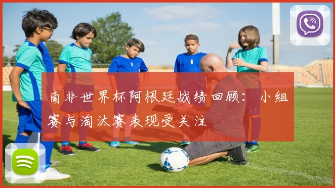 南非世界杯阿根廷战绩回顾:小组赛与淘汰赛表现受关注