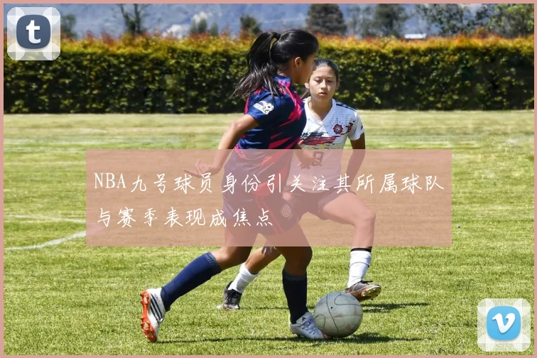NBA九号球员身份引关注其所属球队与赛季表现成焦点