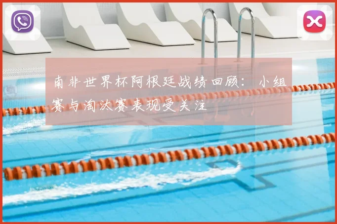 南非世界杯阿根廷战绩回顾:小组赛与淘汰赛表现受关注