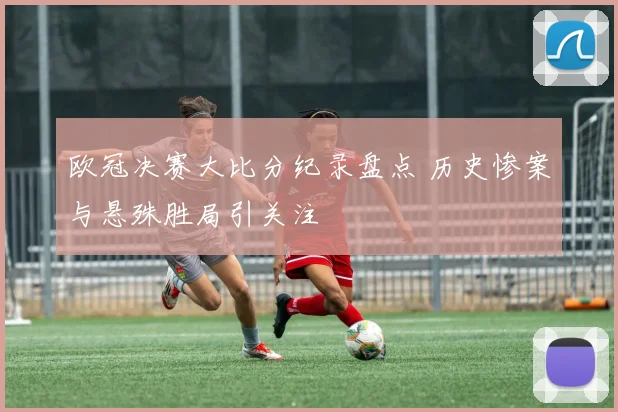 欧冠决赛大比分纪录盘点 历史惨案与悬殊胜局引关注
