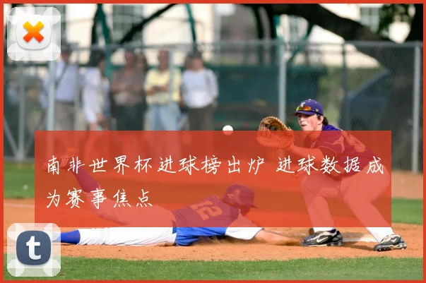南非世界杯进球榜出炉 进球数据成为赛事焦点