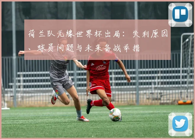 荷兰队无缘世界杯出局：失利原因、球员问题与未来备战举措