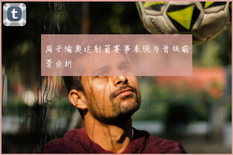 周子瑜奥运射箭赛事表现与晋级前景分析