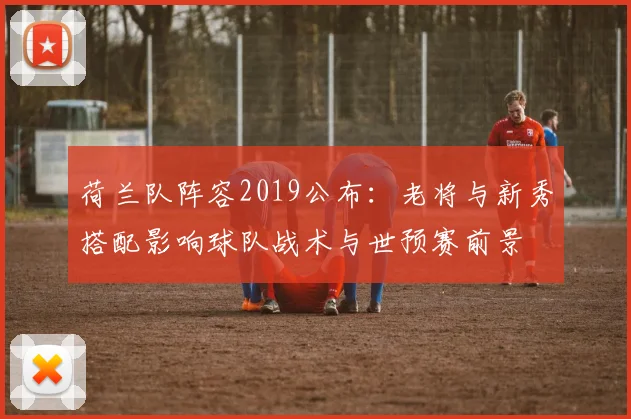 荷兰队阵容2019公布：老将与新秀搭配影响球队战术与世预赛前景