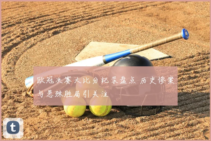 欧冠决赛大比分纪录盘点 历史惨案与悬殊胜局引关注