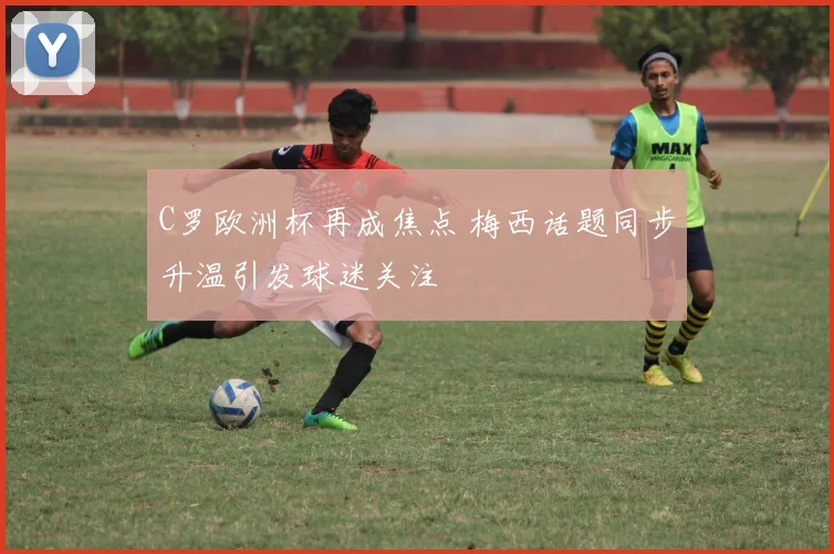 C罗欧洲杯再成焦点 梅西话题同步升温引发球迷关注