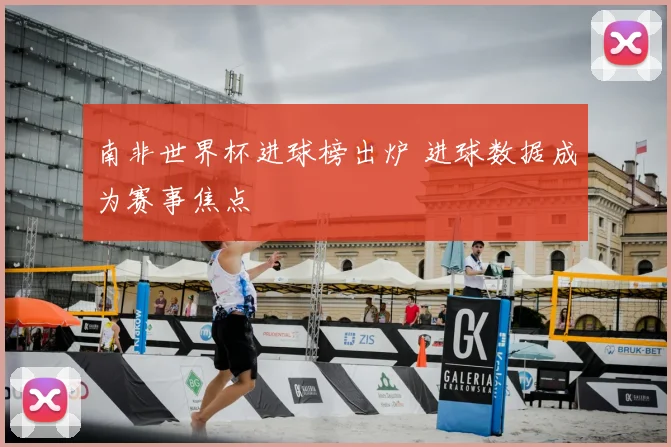 南非世界杯进球榜出炉 进球数据成为赛事焦点