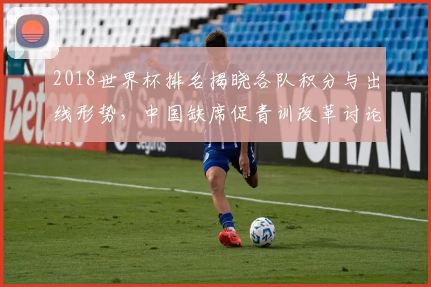 2018世界杯排名揭晓各队积分与出线形势，中国缺席促青训改革讨论