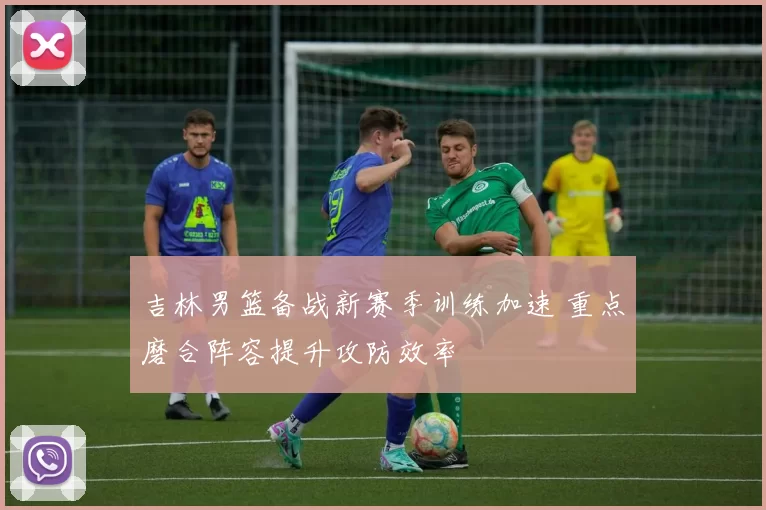 吉林男篮备战新赛季训练加速 重点磨合阵容提升攻防效率
