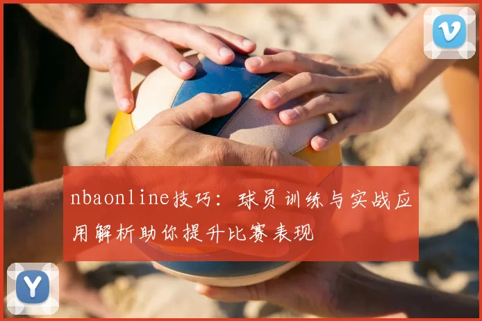 nbaonline技巧：球员训练与实战应用解析助你提升比赛表现