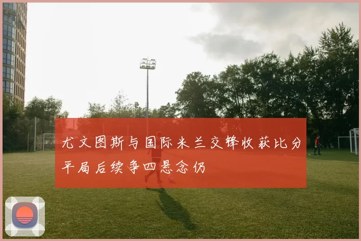 尤文图斯与国际米兰交锋收获比分平局后续争四悬念仍