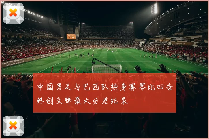 中国男足与巴西队热身赛零比四告终创交锋最大分差纪录
