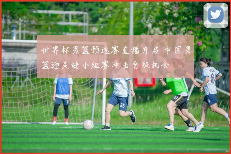 世界杯男篮预选赛直播开启 中国男篮迎关键小组赛冲击晋级机会