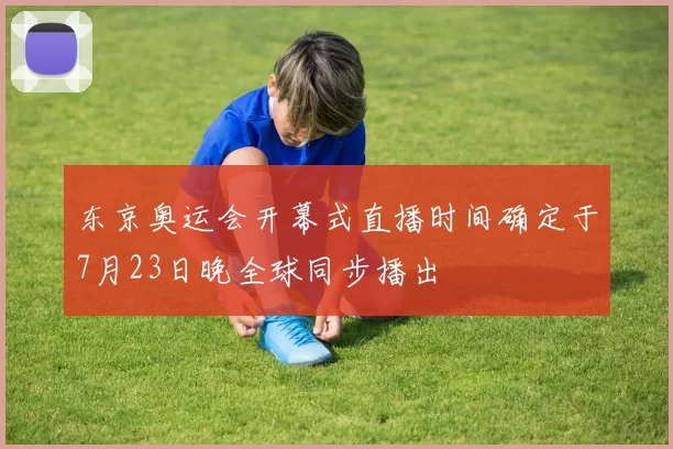 东京奥运会开幕式直播时间确定于7月23日晚全球同步播出