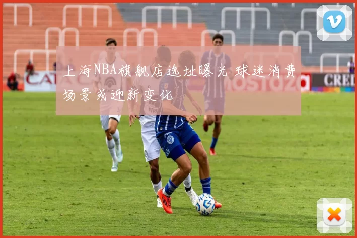 上海NBA旗舰店选址曝光 球迷消费场景或迎新变化