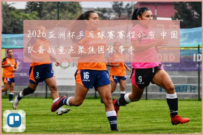 2026亚洲杯乒乓球赛赛程公布 中国队备战重点聚焦团体争夺