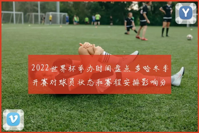 2022世界杯举办时间盘点 多哈冬季开赛对球员状态和赛程安排影响分析