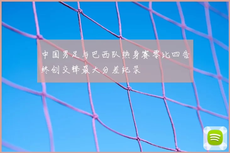 中国男足与巴西队热身赛零比四告终创交锋最大分差纪录