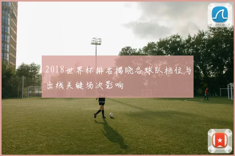 2018世界杯排名揭晓各球队档位与出线关键场次影响