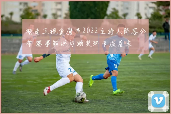 湖南卫视金鹰节2022主持人阵容公布 赛事解说与颁奖环节成看点
