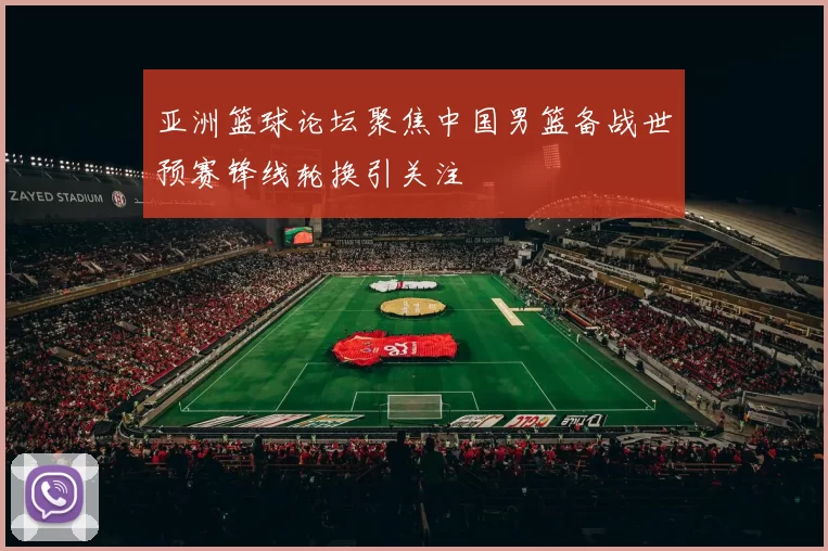 亚洲篮球论坛聚焦中国男篮备战世预赛锋线轮换引关注