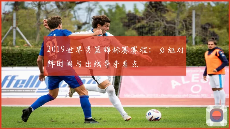 2019世界男篮锦标赛赛程：分组对阵时间与出线争夺看点