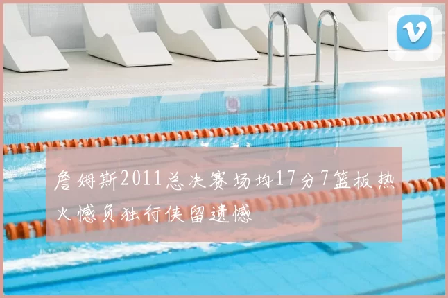 詹姆斯2011总决赛场均17分7篮板热火憾负独行侠留遗憾