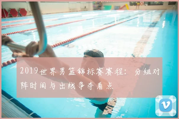 2019世界男篮锦标赛赛程：分组对阵时间与出线争夺看点
