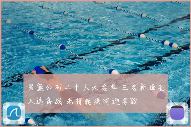 男篮公布二十人大名单 三名新面孔入选备战 老将轮换将迎考验
