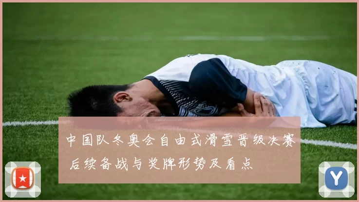 中国队冬奥会自由式滑雪晋级决赛 后续备战与奖牌形势及看点
