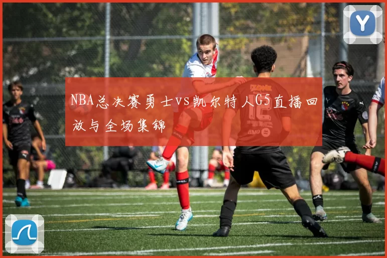 NBA总决赛勇士vs凯尔特人G5直播回放与全场集锦