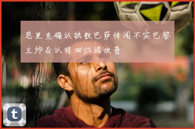恩里克确认执教巴萨传闻不实巴黎主帅否认将回归诺坎普