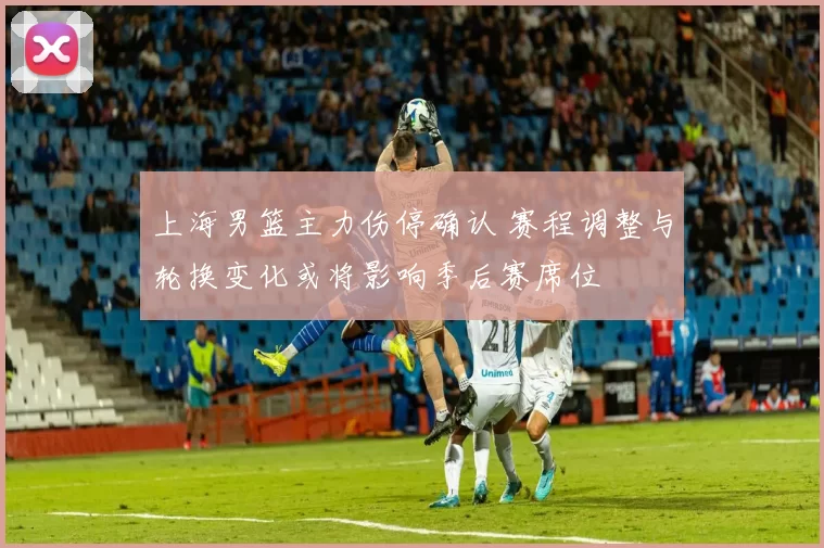 上海男篮主力伤停确认 赛程调整与轮换变化或将影响季后赛席位