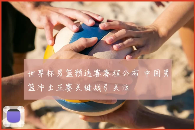 世界杯男篮预选赛赛程公布 中国男篮冲击正赛关键战引关注