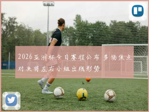 2026亚洲杯今日赛程公布 多场焦点对决将左右小组出线形势