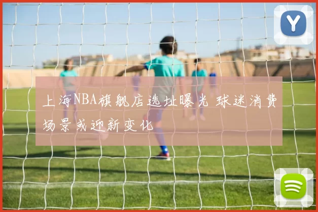 上海NBA旗舰店选址曝光 球迷消费场景或迎新变化