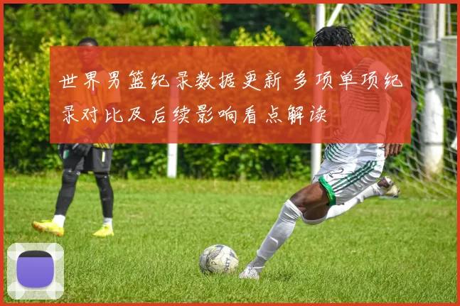 世界男篮纪录数据更新 多项单项纪录对比及后续影响看点解读