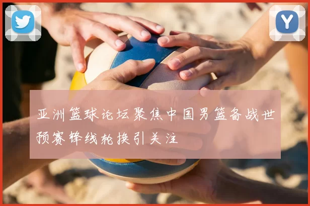 亚洲篮球论坛聚焦中国男篮备战世预赛锋线轮换引关注