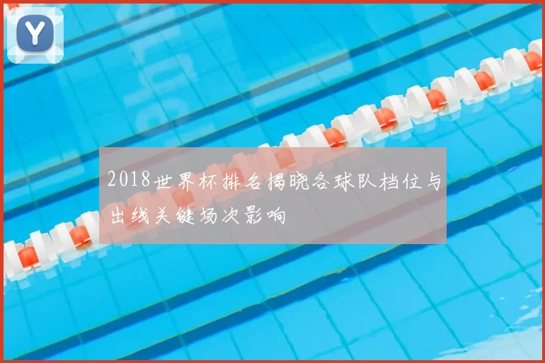 2018世界杯排名揭晓各球队档位与出线关键场次影响