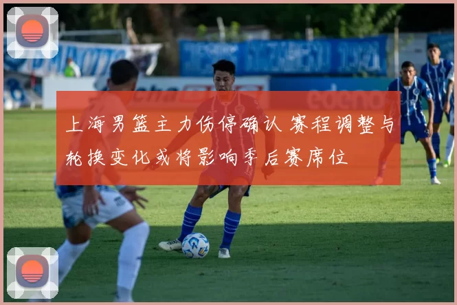 上海男篮主力伤停确认 赛程调整与轮换变化或将影响季后赛席位