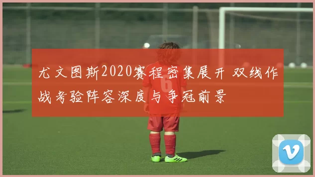 尤文图斯2020赛程密集展开 双线作战考验阵容深度与争冠前景
