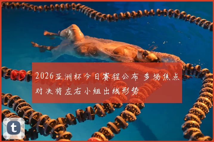 2026亚洲杯今日赛程公布 多场焦点对决将左右小组出线形势