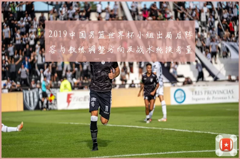 2019中国男篮世界杯小组出局后阵容与教练调整方向及战术轮换考量