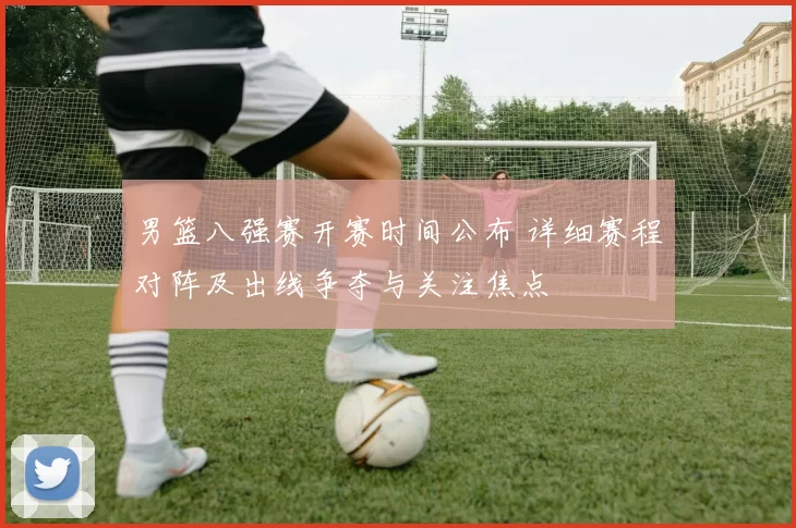 男篮八强赛开赛时间公布 详细赛程对阵及出线争夺与关注焦点