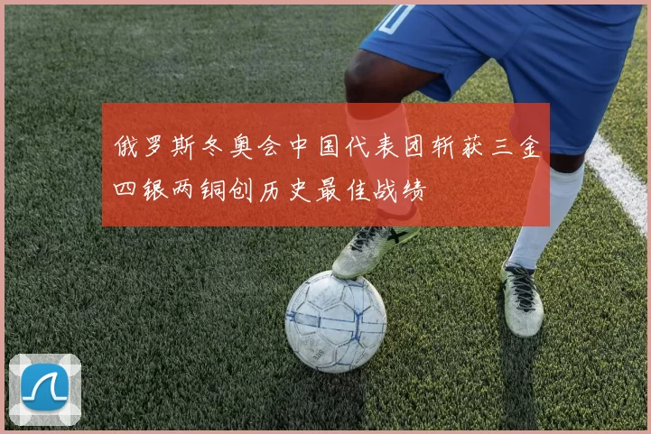 俄罗斯冬奥会中国代表团斩获三金四银两铜创历史最佳战绩