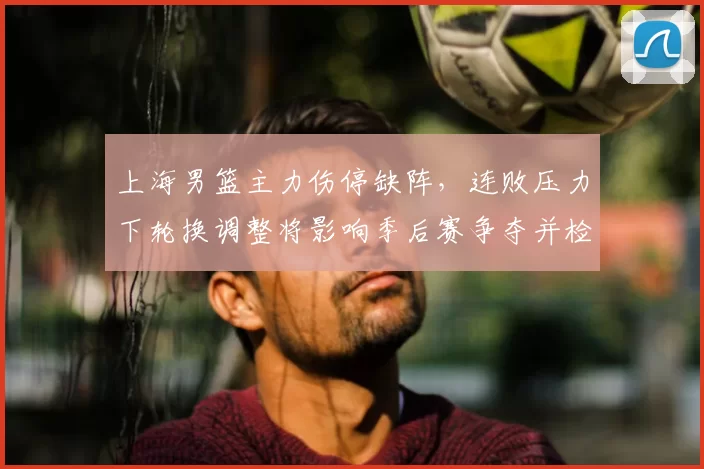 上海男篮主力伤停缺阵，连败压力下轮换调整将影响季后赛争夺并检验深度